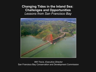 Changing Tides in the Inland Sea:  Challenges and Opportunities Lessons from San Francisco Bay Will Travis, Executive Director San Francisco Bay Conservation and Development Commission 