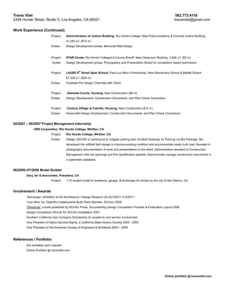 Travis Vliet                                                                                                               562.773.4116
2458 Hunter Street, Studio 5, Los Angeles, CA 90021                                                                       travisvliet@gmail.com

Work Experience (Continued)
                          Project:    Administration of Justice Building, Rio Hondo College, New Police Academy & Criminal Justice Building
                                      41,283 s.f. ($13 m)
                          Duties:     Design Development phase, Memorial Wall Design


                          Project:    STAR Center, Rio Hondo College/LA County Sheriff, New Classroom Building 2,826 s.f. ($2 m)
                           Duties:    Design Development phase, Photography and Presentation Board for competition award submission

                                               th
                          Project:    LAUSD 9 Street Span School, Para Los Niño’s Partnership, New Elementary School & Middle School
                                      67,426 s.f. ($36 m)
                          Duties:     Facilitate Pre Design Charrette with Client


                          Project:    Alameda Courts, Housing, New Construction ($8 m)
                          Duties:     Design Development, Construction Documents, and Plan Check Corrections


                          Project:    Century Village at Cabrillo, Housing, New Construction ($12 m)
                          Duties:     Assist with Design Development, Construction Documents, and Plan Check Corrections


02/2007 – 06/2007 Project Management Internship
            URS Corporation, Rio Hondo College, Whittier, CA
                          Project:    Rio Hondo College, Whittier, CA
                          Duties:     Design 229,000 s.f parking lot to mitigate parking loss, As-Built drawings for Parking Lot Bid Package, Re-
                                      developed the softball field design to improve existing condition and accommodate newly built road, Assisted in
                                      photography documentation of work and presentations to the client, Administrative assistant to Construction
                                      Management with bid openings and Pre Qualification packets, Electronically manage construction documents in
                                      a systematic database.


06/2006–07/2006 Model Builder
       Gary Jer & Associates, Pasadena, CA
                          Project:    1:10 scaled model of residence, garage, & landscape for review by the city of San Marino, CA


Involvement / Awards
       “Noirscape” exhibition at the Architecture +Design Museum (A+D) 5/2011 to 6/2011
       “Live Wire” by: OylerWu Collaborative Build Team Member, SCI-Arc 2008
       “Primitives” a book published by SCI-Arc Press, Documenting Design Competition Process & Publication Layout 2008
       Design Competition Winner for SCI-Arc Installation 2007
       Southern California Gas Company Scholarship for academic and service involvement
       Vice President of Alpha Gamma Sigma, a California State Honors Society 2005 - 2006
       Vice President of the American Society of Engineers & Architects 2004 – 2006



References / Portfolio:
       Are available upon request
       Online Portfolio @ travisvliet.com




                                                                                                                  Online portfolio @ travisvliet.com
 