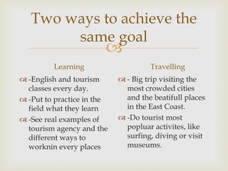
Two ways to achieve the
same goal
Learning
 -English and tourism
classes every day.
 -Put to practice in the
field what they learn
 -See real examples of
tourism agency and the
different ways to
worknin every places
Travelling
 - Big trip visiting the
most crowded cities
and the beatifull places
in the East Coast.
 -Do tourist most
popluar activites, like
surfing, diving or visit
museums.
 