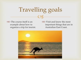 
Travelling goals
 -The course itself is an
example about how to
organize a trip for tourist.
 -Visit and know the most
important things that are in
Australian East Coast.
 