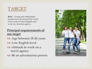 TARGET
Principal requierements of
our target
 -Age between 18-26 years
 -Low English level.
 -Attitude to work on a
travel agency
 -Be an adventurous person
Brief - Young and enthusiastic
people from all around the world
who wants to learn English and
work in a tourism agency.
 