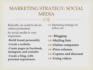 
MARKETING STRATEGY: SOCIAL
MEDIA
Basically we want to do an
online promotion.
So social media is very
important.
-Build brand personality
-Create a website
-Create pages in Facebook,
instagram, and youtube.
-Create a blog, with
personal experiences.
 Marketing strategys to
follow are:
 - Blogging
 -Mailing lists
 -Online companies
 -Press releases
 -Cupons and discount
 -Using videos
 