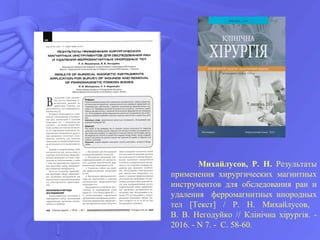 Михайлусов, Р. Н. Результаты
применения хирургических магнитных
инструментов для обследования ран и
удаления ферромагнитных инородных
тел [Текст] / Р. Н. Михайлусов,
В. В. Негодуйко // Клінічна хірургія. -
2016. - N 7. - С. 58-60.
 