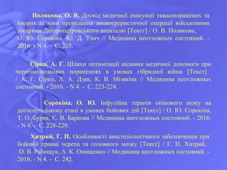 Полякова, О. В. Досвід медичної евакуації тяжкопоранених та
хворих із зони проведення антитерористичної операції військовими
лікарями Дніпропетровського шпиталю [Текст] / О. В. Полякова,
О. Ю. Сорокіна, Ю. Д. Ухач // Медицина неотложных состояний. -
2016. - N 4. - С. 215.
Сірко, А. Г. Шляхи оптимізації надання медичної допомоги при
черепно-мозкових пораненнях в умовах гібридної війни [Текст]
/ А. Г. Сірко, Л. А. Дзяк, К. В. Мізякіна // Медицина неотложных
состояний. - 2016. - N 4. - С. 223-224.
Сорокіна, О. Ю. Інфузійна терапія опікового шоку на
догоспітальному етапі в умовах бойових дій [Текст] / О. Ю. Сорокіна,
Т. О. Буряк, Є. В. Баркова // Медицина неотложных состояний. - 2016.
- N 4. - С. 228-229.
Хитрий, Г. П. Особливості анестезіологічного забезпечення при
бойовій травмі черепа та головного мозку [Текст] / Г. П. Хитрий,
О. В. Рабощук, А. К. Онищенко // Медицина неотложных состояний. -
2016. - N 4. - С. 242.
 