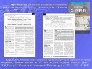Король, С.О. Організаційні та лікувальні принципи сортування поранених з бойовою
хірургічною травмою кінцівок на IV рівні надання медичної допомоги [Текст]
/ С.О. Король, І.І. Жердєв, А.М. Доманський // Клінічна хірургія. - 2015. - N 12. - С. 48-50.
Прогнозування інфекційних ускладнень вогнепальних
ран м'яких тканин [Текст] / О. В. Лігоненко [та ін.] // Клінічна
хірургія. - 2015. - N 12. - С. 51-53.
 