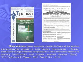 Мінно-вибухова травма внаслідок сучасних бойових дій на прикладі
антитерористичної операції на сході України. Повідомлення 1. Клініко-
епідеміологічна характеристика постраждалих із мінно-вибуховою травмою на
ранньому госпітальному етапі надання медичної допомоги [Текст]
/ С. О. Гур'єв [та ін.] // Травма. - 2015. - Том 16, N 6. - С. 5-8.
 