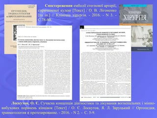 Спостереження емболії стегнової артерії,
спричиненої кулею [Текст] / О. В. Лігоненко
[та ін.] // Клінічна хірургія. - 2016. - N 3. -
С.78-80.
Лоскутов, О. Є. Сучасна концепція діагностики та лікування вогнепальних і мінно-
вибухових поранень кінцівок [Текст] / О. Є. Лоскутов, Я. Л. Заруцький // Ортопедия,
травматология и протезирование. - 2016. - N 2. - С. 5-9.
 