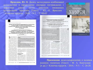Применение видеолапароскопии в полевом
военном госпитале [Текст] / М. А. Каштальян
[и др.] // Клінічна хірургія. - 2016. - N 5. - С. 26-28.
Ярмолюк, Ю. О. Досвід застосування комбінованої
аутопластики в хірургічному лікуванні постраждалих з
дефектами довгих кісток внаслідок множинних
вогнепальних переломів [Текст] / Ю. О. Ярмолюк
// Клінічна хірургія. - 2016. - N 5. - С. 60-62.
 