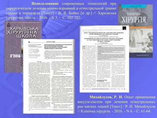 Михайлусов, Р. Н. Опыт применения
вакуум-систем при лечении огнестрельных
ран мягких тканей [Текст] / Р. Н. Михайлусов
// Клінічна хірургія. - 2016. - N 6. - С. 61-64.
Использование современных технологий при
хирургическом лечении минно-взрывной и огнестрельной травме
сердца и перикарда [Текст] / В. В. Бойко [и др.] // Харківська
хірургічна школа. - 2016. - N 3. - С. 102-107.
 