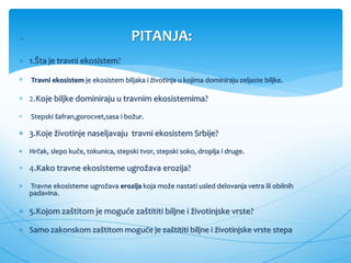  PITANJA:
 1.Šta je travni ekosistem?
 Travni ekosistem je ekosistem biljaka i životinja u kojima dominiraju zeljaste biljke.
 2.Koje biljke dominiraju u travnim ekosistemima?
 Stepski šafran,gorocvet,sasa i božur.
 3.Koje životinje naseljavaju travni ekosistem Srbije?
 Hrčak, slepo kuče, tokunica, stepski tvor, stepski soko, droplja i druge.
 4.Kako travne ekosisteme ugrožava erozija?
 Travne ekosisteme ugrožava erozija koja može nastati usled delovanja vetra ili obilnih
padavina.
 5.Kojom zaštitom je moguće zaštititi biljne i životinjske vrste?
 Samo zakonskom zaštitom moguće je zaštititi biljne i životinjske vrste stepa
 