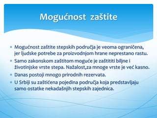 Mogućnost zaštite
 Mogućnost zaštite stepskih područja je veoma ograničena,
jer ljudske potrebe za proizvodnjom hrane neprestano rastu.
 Samo zakonskom zaštitom moguće je zaštititi biljne i
životinjske vrste stepa. Nažalost,za mnoge vrste je već kasno.
 Danas postoji mnogo prirodnih rezervata.
 U Srbiji su zaštićena pojedina područja koja predstavljaju
samo ostatke nekadašnjih stepskih zajednica.
 