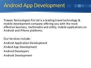 Trawex Technologies Pvt Ltd is a leading travel technology &
mobile development company offering you with the most
effective business, multimedia and utility, mobile applications on
Android and iPhone platforms.
Our Services include:
Android Application Development
Andoid App Development
Android Developers
Android Development

 