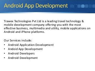 Trawex Technologies Pvt Ltd is a leading travel technology & 
mobile development company offering you with the most 
effective business, multimedia and utility, mobile applications on 
Android and iPhone platforms. 
Our Services include: 
• Android Application Development 
• Andoid App Development 
• Android Developers 
• Android Development 
 