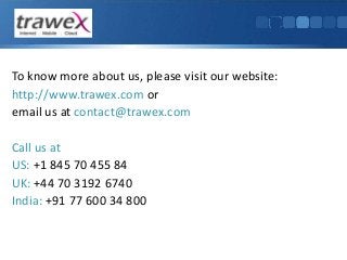 To know more about us, please visit our website: 
http://www.trawex.com or 
email us at contact@trawex.com 
Call us at 
US: +1 845 70 455 84 
UK: +44 70 3192 6740 
India: +91 77 600 34 800 
