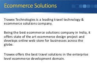 Trawex Technologies is a leading travel technology &
ecommerce solutions company.
Being the best ecommerce solutions company in India, it
offers state of the art ecommerce design project and
develops online web store for businesses across the
globe.
Trawex offers the best travel solutions in the enterprise
level ecommerce development domain.

 