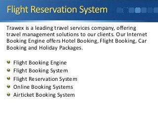 Trawex is a leading travel services company, offering 
travel management solutions to our clients. Our Internet 
Booking Engine offers Hotel Booking, Flight Booking, Car 
Booking and Holiday Packages. 
Flight Booking Engine 
Flight Booking System 
Flight Reservation System 
Online Booking Systems 
Airticket Booking System 
 