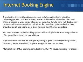 A productive internet booking engine not only keeps its clients intact by
delivering greater choice of airlines, routes and fares but also offer a fast and
efficient access to wide range of contents including hotels, cars, rail, destination
content and insurance options - all with a focus on best price and value thus
providing quick and easy access to customers than their competitors.
You need a robust online booking system with multiple hotel xmls integration to
offer global inventories to your visitors.
Superior air content can be brought by having a good GDS integration (Galileo ,
Amadeus, Sabre, Travelport) in place along with low cost airlines.

Multiple hotel XMLs, Booking.com, JacTravel, DOTW, Travco, Expedia, Hotelbeds

 