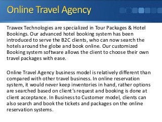 Trawex Technologies are specialized in Tour Packages & Hotel
Bookings. Our advanced hotel booking system has been
introduced to serve the B2C clients, who can now search the
hotels around the globe and book online. Our customized
Booking system software allows the client to choose their own
travel packages with ease.
Online Travel Agency business model is relatively different than
compared with other travel business. In online reservation
system, it would never keep inventories in hand, rather options
are searched based on client’s request and booking is done at
client acceptance. In Business to Customer model, clients can
also search and book the tickets and packages on the online
reservation systems.

 