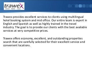 Trawex provides excellent services to clients using multilingual
hotel booking system and mid office. Our entire team is expert in
English and Spanish as well as highly trained in the travel
industry. The goal is to provide our clients with the best available
services at very competitive prices.

Trawex offers economy, excellent, and outstanding properties
search that are carefully selected for their excellent service and
convenient locations.

 