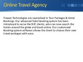 Trawex Technologies are specialized in Tour Packages & Hotel 
Bookings. Our advanced hotel booking system has been 
introduced to serve the B2C clients, who can now search the 
hotels around the globe and book online. Our customized 
Booking system software allows the client to choose their own 
travel packages with ease. 
 