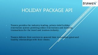 HOLIDAY PACKAGE API
• Trawex provides the industry-leading, private-label holiday
reservation system powering online reservations and ticketing
transactions for the travel and tourism industry.
• Trawex delivers their services in assured time to maintain great and
healthy relationships with their clients.
 