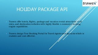 HOLIDAY PACKAGE API
• Trawex offer hotels, flights, package and vacation rental attractions of all
sizes, and destination websites with highly flexible e-commerce booking
engine capabilities.
• Trawex design Tour Booking Portal for Travel Agents and Agencies which is
realistic and cost-effective.
 