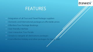 FEATURES
• Integration of all Tour and Travel Package suppliers
• Domestic and International packages at affordable prices
• Effortless Tour Package Bookings
• User friendly interface
• User interactive Tour Portals
• Simple to navigate all destinations packages
• Cost-effective Holiday and other packages for Every Class
 