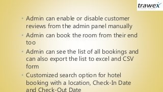 • Admin can enable or disable customer
reviews from the admin panel manually
• Admin can book the room from their end
too
• Admin can see the list of all bookings and
can also export the list to excel and CSV
form
• Customized search option for hotel
booking with a location, Check-In Date
 