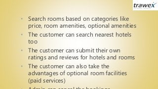 • Search rooms based on categories like
price, room amenities, optional amenities
• The customer can search nearest hotels
too
• The customer can submit their own
ratings and reviews for hotels and rooms
• The customer can also take the
advantages of optional room facilities
(paid services)
 