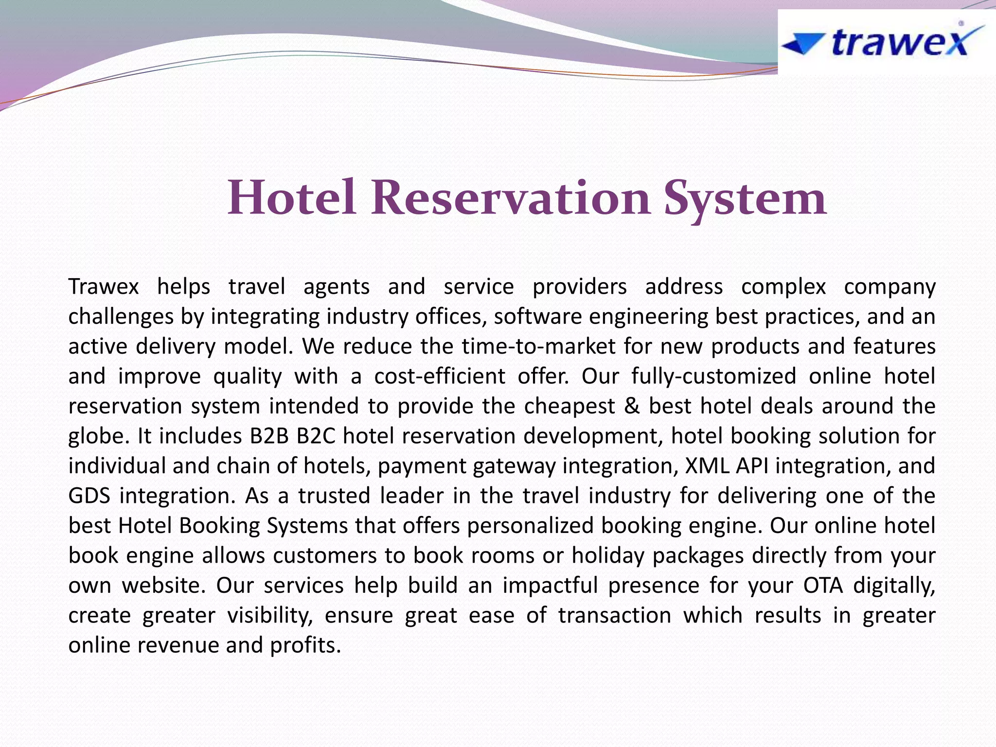 Trawex helps travel agents and service providers address complex company
challenges by integrating industry offices, software engineering best practices, and an
active delivery model. We reduce the time-to-market for new products and features
and improve quality with a cost-efficient offer. Our fully-customized online hotel
reservation system intended to provide the cheapest & best hotel deals around the
globe. It includes B2B B2C hotel reservation development, hotel booking solution for
individual and chain of hotels, payment gateway integration, XML API integration, and
GDS integration. As a trusted leader in the travel industry for delivering one of the
best Hotel Booking Systems that offers personalized booking engine. Our online hotel
book engine allows customers to book rooms or holiday packages directly from your
own website. Our services help build an impactful presence for your OTA digitally,
create greater visibility, ensure great ease of transaction which results in greater
online revenue and profits.
Hotel Reservation System
 