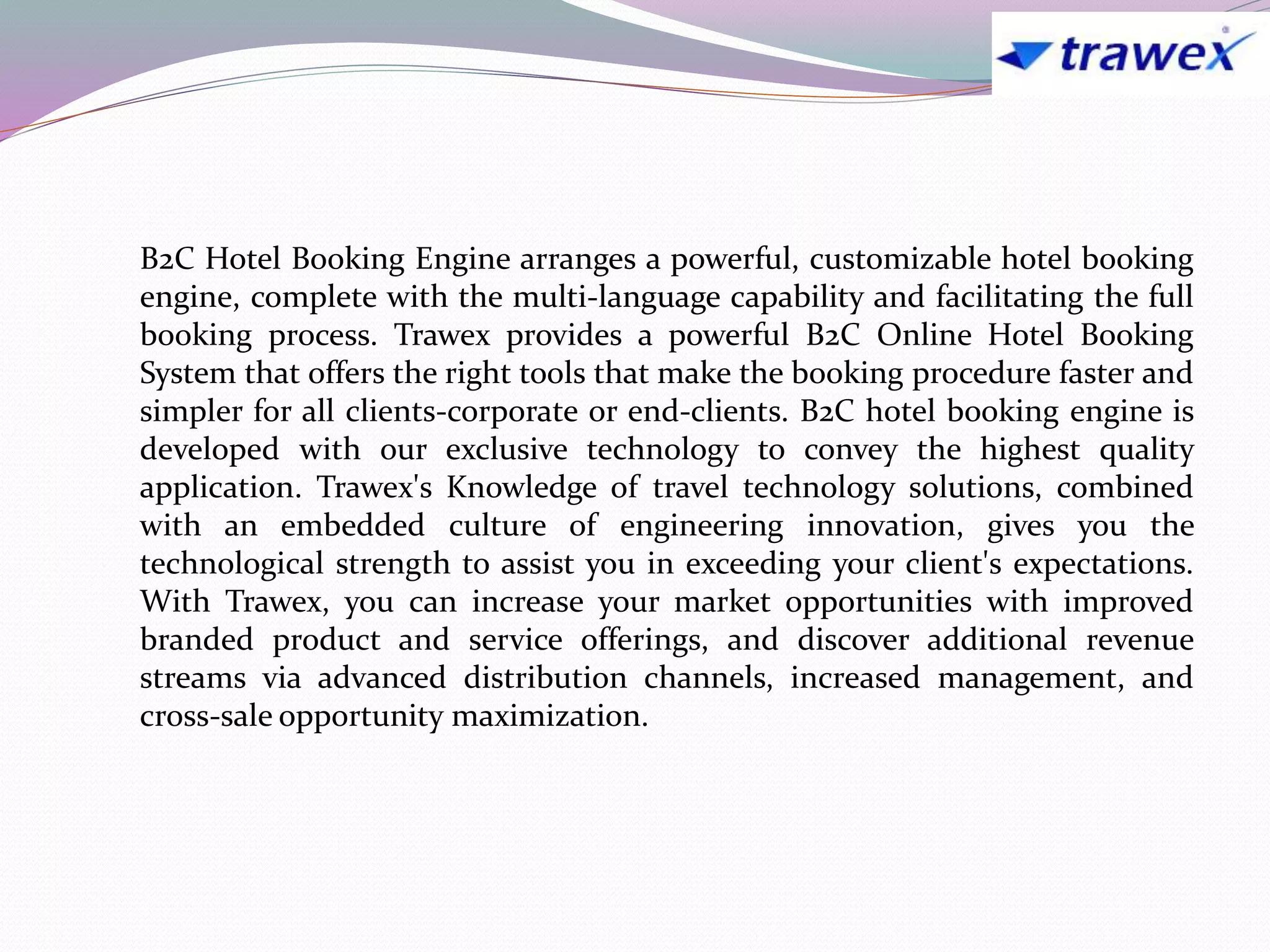 B2C Hotel Booking Engine arranges a powerful, customizable hotel booking
engine, complete with the multi-language capability and facilitating the full
booking process. Trawex provides a powerful B2C Online Hotel Booking
System that offers the right tools that make the booking procedure faster and
simpler for all clients-corporate or end-clients. B2C hotel booking engine is
developed with our exclusive technology to convey the highest quality
application. Trawex's Knowledge of travel technology solutions, combined
with an embedded culture of engineering innovation, gives you the
technological strength to assist you in exceeding your client's expectations.
With Trawex, you can increase your market opportunities with improved
branded product and service offerings, and discover additional revenue
streams via advanced distribution channels, increased management, and
cross-sale opportunity maximization.
 