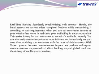 Real-Time Booking Seamlessly synchronizing with 500,000+ Hotels, the
hotel reservation system offers complete freedom while customizing it
according to your requirements. when you use our reservation system on
your website that works in real-time, your availability is always up-to-date.
This makes it easy for your customers to see what's available instantly. You
can also easily streamline prices or room information immediately on your
own, thus providing your customers with the most reliable inventory. With
Trawex, you can decrease time-to-market for your new products and expand
revenue streams via personalized client booking, expand global reach and
the delivery of ancillary travel services.
 