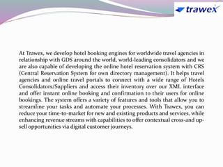 At Trawex, we develop hotel booking engines for worldwide travel agencies in
relationship with GDS around the world, world-leading consolidators and we
are also capable of developing the online hotel reservation system with CRS
(Central Reservation System for own directory management). It helps travel
agencies and online travel portals to connect with a wide range of Hotels
Consolidators/Suppliers and access their inventory over our XML interface
and offer instant online booking and confirmation to their users for online
bookings. The system offers a variety of features and tools that allow you to
streamline your tasks and automate your processes. With Trawex, you can
reduce your time-to-market for new and existing products and services, while
enhancing revenue streams with capabilities to offer contextual cross-and up-
sell opportunities via digital customer journeys.
 