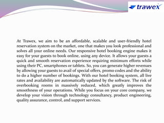 At Trawex, we aim to be an affordable, scalable and user-friendly hotel
reservation system on the market, one that makes you look professional and
solves all your online needs. Our responsive hotel booking engine makes it
easy for your guests to book online, using any device. It allows your guests a
quick and smooth reservation experience requiring minimum efforts while
using their PC, smartphones or tablets. So, you can generate higher revenues
by allowing your guests to avail of special offers, promo codes and the ability
to do a higher number of bookings. With our hotel booking system, all live
rates and availability are automatically updated by the software. The risk of
overbooking rooms in massively reduced, which greatly improves the
smoothness of your operations. While you focus on your core company, we
develop your vision through technology consultancy, product engineering,
quality assurance, control, and support services.
 
