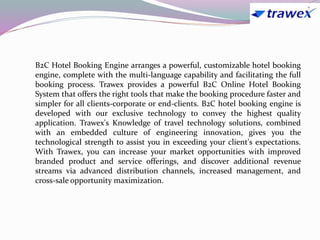 B2C Hotel Booking Engine arranges a powerful, customizable hotel booking
engine, complete with the multi-language capability and facilitating the full
booking process. Trawex provides a powerful B2C Online Hotel Booking
System that offers the right tools that make the booking procedure faster and
simpler for all clients-corporate or end-clients. B2C hotel booking engine is
developed with our exclusive technology to convey the highest quality
application. Trawex's Knowledge of travel technology solutions, combined
with an embedded culture of engineering innovation, gives you the
technological strength to assist you in exceeding your client's expectations.
With Trawex, you can increase your market opportunities with improved
branded product and service offerings, and discover additional revenue
streams via advanced distribution channels, increased management, and
cross-sale opportunity maximization.
 