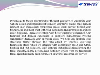 Personalize to Match Your Brand for the next-gen traveler. Customize your
website design and personalize it to match your travel brands must remain
relevant in an increasingly competitive area of client service. Expand your
brand value and build trust with your customers. Run promotions and get
direct bookings. Increase retention with better customer experience. Our
technical and domain experience in inventory management systems
significantly decreases your operating costs. We help you optimize cost
structures farther through the value-added by Trawex's lower-cost
technology stack, which we integrate with distribution (OTA and GDS),
booking and POS solutions. With software technologies transforming the
travel industry, highly personalized customer service from the traditional
travel agent has nearly been eliminated in favor of customer self-service.
 