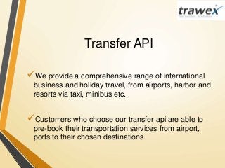 Transfer API
We provide a comprehensive range of international
business and holiday travel, from airports, harbor and
resorts via taxi, minibus etc.
Customers who choose our transfer api are able to
pre-book their transportation services from airport,
ports to their chosen destinations.
 