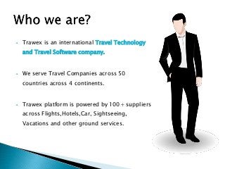  Trawex is an international Travel Technology
and Travel Software company.
 We serve Travel Companies across 50
countries across 4 continents.
 Trawex platform is powered by 100+ suppliers
across Flights,Hotels,Car, Sightseeing,
Vacations and other ground services.
 