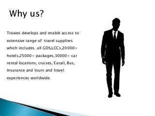 Trawex develops and enable access to
extensive range of travel suppliers
which includes all GDS,LCCs,20000+
hotels,25000+ packages,30000+ car
rental locations, cruises, Eurail, Bus,
Insurance and tours and travel
experiences worldwide.
 