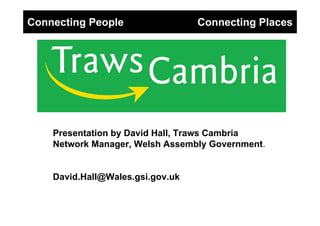 Connecting People                 Connecting Places




    Presentation by David Hall, Traws Cambria
    Network Manager, Welsh Assembly Government.


    David.Hall@Wales.gsi.gov.uk
 