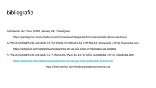 bibliografía
Articulación del Tórax. (2020, January 24). Paradigmia.
https://paradigmia.com/curso/locomotor/modulos/artrologia-del-tronco/temas/articulacion-del-torax/
ARTICULACIONES EN LAS QUE ESTÁN INVOLUCRADAS LAS COSTILLAS | Dolopedia. (2019). Dolopedia.com.
https://dolopedia.com/categoria/articulaciones-en-las-que-estan-involucradas-las-costillas
ARTICULACIONES EN LAS QUE ESTÁ INVOLUCRADO EL ESTERNÓN | Dolopedia. (2019). Dolopedia.com.
https://dolopedia.com/categoria/articulaciones-en-las-que-esta-involucrado-el-esternon
https://www.kenhub.com/es/library/anatomia-es/torax-es
 