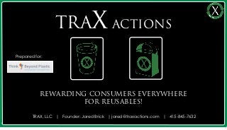 TRAX ACTIONS
Prepared for:




           REWARDING CONSUMERS EVERYWHERE
                    FOR REUSABLES!

        TRAX, LLC | Founder: Jared Brick | jared@traxactions.com | 415-845-7632

                                                                                  1
 
