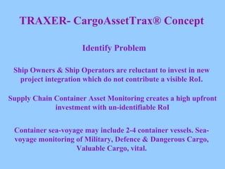 TRAXER- CargoAssetTrax® Concept Identify Problem Ship Owners & Ship Operators are reluctant to invest in new project integration which do not contribute a visible RoI. Supply Chain Container Asset Monitoring creates a high upfront investment with un-identifiable RoI Container sea-voyage may include 2-4 container vessels. Sea-voyage monitoring of Military, Defence & Dangerous Cargo, Valuable Cargo, vital. 