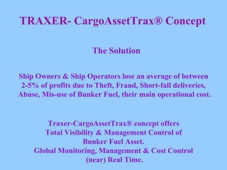 TRAXER- CargoAssetTrax® Concept The Solution Ship Owners & Ship Operators lose an average of between  2-5% of profits due to Theft, Fraud, Short-fall deliveries,  Abuse, Mis-use of Bunker Fuel, their main operational cost. Traxer-CargoAssetTrax® concept offers  Total Visibility & Management Control of  Bunker Fuel Asset.  Global Monitoring, Management & Cost Control  (near) Real Time. 