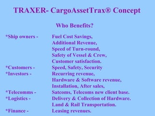 TRAXER- CargoAssetTrax® Concept Who Benefits? *Ship owners -  Fuel Cost Savings,  Additional Revenue,  Speed of Turn-round,  Safety of Vessel & Crew,  Customer satisfaction. *Customers -  Speed, Safety, Security *Investors -  Recurring revenue,  Hardware & Software revenue,  Installation, After sales, *Telecomms -  Satcoms, Telecoms new client base. *Logistics -  Delivery & Collection of Hardware.  Land & Rail Transportation. *Finance -  Leasing revenues. 