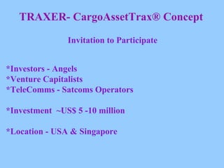 TRAXER- CargoAssetTrax® Concept Invitation to Participate *Investors - Angels *Venture Capitalists *TeleComms - Satcoms Operators *Investment  ~US$ 5 -10 million *Location - USA & Singapore 