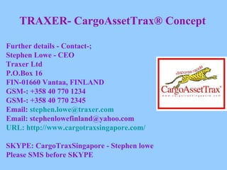 TRAXER- CargoAssetTrax® Concept Further details - Contact-; Stephen Lowe - CEO Traxer Ltd P.O.Box 16 FIN-01660 Vantaa, FINLAND GSM-: +358 40 770 1234 GSM-: +358 40 770 2345 Email:  [email_address] Email: stephenlowefinland@yahoo.com URL: http://www.cargotraxsingapore.com/ SKYPE: CargoTraxSingapore - Stephen lowe Please SMS before SKYPE 
