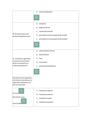 E. nerviosesplácnicos
40. El límite anteriordel
mediastinoposterioresel:
A. manubrio
B. ánguloesternal
C. cuerpodel esternón
D. pericardioel anterioraspectodel corazón
E. pericardioenlacara posteriordel corazón
41. ¿Cuál de las siguientes
estructurasse encuentra
tanto enel superioryel
mediastinoposterior?
A. arteriatorácica interna
B. ducto torácico
C. timo
D. arco aórtico
E. arteriapericardiofrénica
Coincidenconlossiguientes
elementosnumeradosconla
regióndel mediastinoenel
que se encuentran.
42. timo
Derecho43. vena
innominada
A. mediastinosuperior
B. mediastinoanterior
C. mediastinomedio
D. mediastinoposterior
 