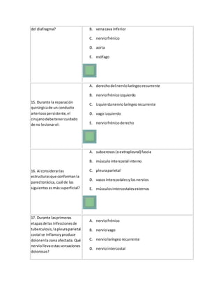 del diafragma? B. venacava inferior
C. nerviofrénico
D. aorta
E. esófago
15. Durante la reparación
quirúrgicade un conducto
arteriosopersistente,el
cirujanodebe tenercuidado
de no lesionarel:
A. derechodel nerviolaríngeorecurrente
B. nerviofrénicoizquierdo
C. izquierdanerviolaríngeorecurrente
D. vago izquierdo
E. nerviofrénicoderecho
16. Al considerarlas
estructurasque conformanla
paredtorácica, cuál de las
siguientesesmássuperficial?
A. subserosos(oextrapleural) fascia
B. músculointercostal interno
C. pleuraparietal
D. vasosintercostalesylosnervios
E. músculos intercostalesexternos
17. Durante lasprimeras
etapasde las infeccionesde
tuberculosis,lapleuraparietal
costal se inflamayproduce
dolorenla zona afectada. Qué
nerviollevaestassensaciones
dolorosas?
A. nerviofrénico
B. nerviovago
C. nerviolaríngeo recurrente
D. nerviointercostal
 