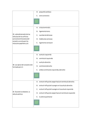 D. pequeñacardiaca
E. senocoronario
33. sobredistensiónde las
válvulasde losorificios
auriculoventricularesdel
corazón se evitaporlos
músculospapilaresyla:
A. crista terminalis
B. ligamentoteres
C. cuerdastendinosas
D. trabéculascarnosas
E. ligamentovenosum
34. Los ápice del corazónestá
formadopor el:
A. aurícula izquierda
B. ventrículoizquierdo
C. aurícula derecha
D. ventrículoderecho
E. ambosventrículosizquierdoyderecho
35. Durante la diástole,la
válvulaaórtica:
A. evitael reflujode sangre haciael ventrículoderecho
B. evitael reflujode lasangre enlaaurícula derecha
C. evitael reflujode lasangre enlaaurícula izquierda
D. evitael reflujode sangre haciael ventrículoizquierdo
E. la arteriapulmonar
 